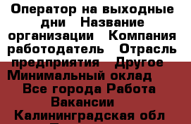 Оператор на выходные дни › Название организации ­ Компания-работодатель › Отрасль предприятия ­ Другое › Минимальный оклад ­ 1 - Все города Работа » Вакансии   . Калининградская обл.,Приморск г.